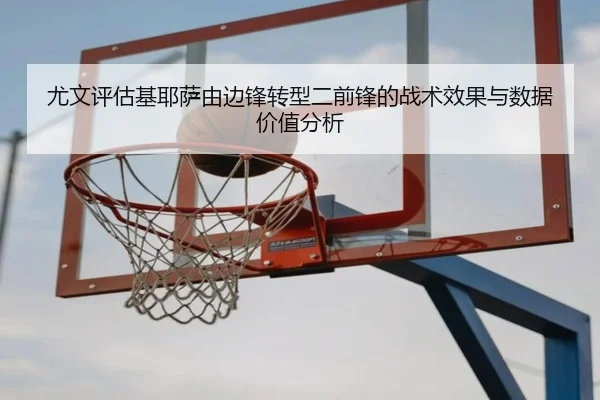 尤文评估基耶萨由边锋转型二前锋的战术效果与数据价值分析