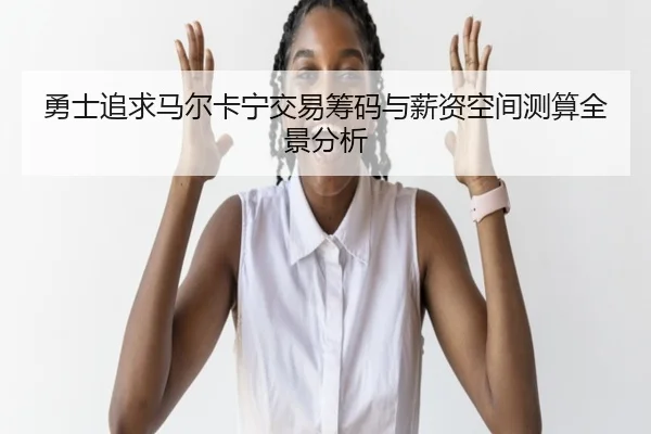 勇士追求马尔卡宁交易筹码与薪资空间测算全景分析