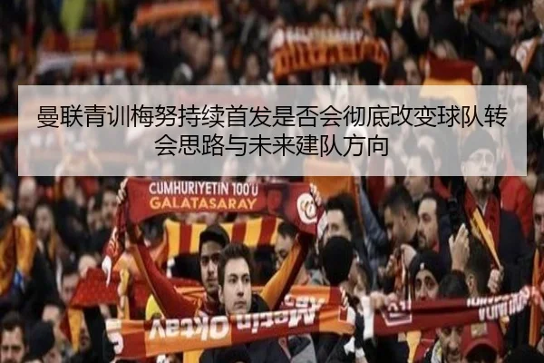 曼联青训梅努持续首发是否会彻底改变球队转会思路与未来建队方向
