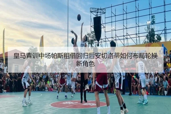 皇马青训中场帕斯租借回归后安切洛蒂如何布局轮换新角色