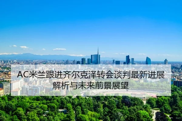 AC米兰跟进齐尔克泽转会谈判最新进展解析与未来前景展望